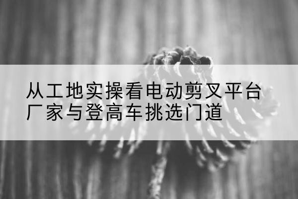 吉木萨尔电动剪叉升降平台厂家-从工地实操看电动剪叉平台厂家与登高车挑选门道