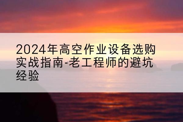 吉木萨尔高空作业升降机厂家推荐-2024年高空作业设备选购实战指南-老工程师的避坑经验