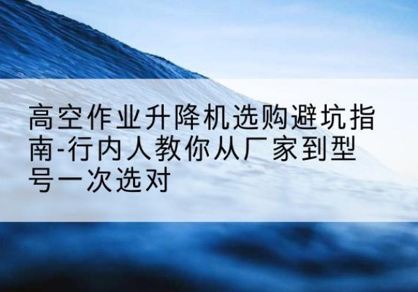 吉木萨尔升降平台厂家-高空作业升降机选购避坑指南-行内人教你从厂家到型号一次选对