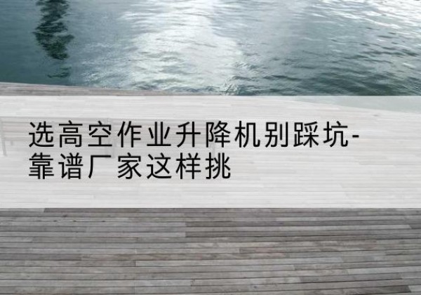 吉木萨尔剪叉式升降机厂家-选高空作业升降机别踩坑-靠谱厂家这样挑