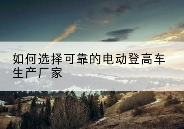 吉木萨尔电动登高车厂家-如何选择可靠的电动登高车生产厂家