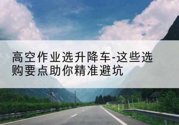 吉木萨尔升降车厂家-高空作业选升降车-这些选购要点助你*避坑