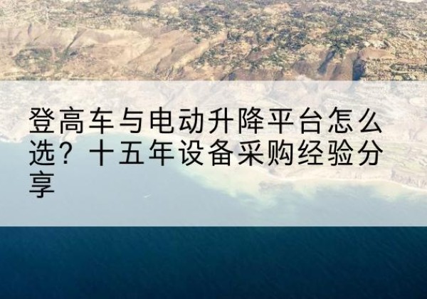 吉木萨尔登高车厂家厂家-登高车与电动升降平台怎么选？十五年设备采购经验分享