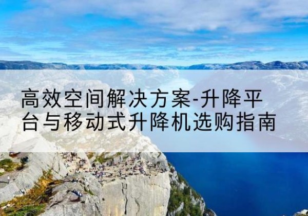 吉木萨尔升降平台厂家-*空间解决方案-升降平台与移动式升降机选购指南