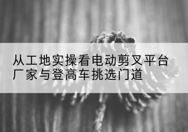 吉木萨尔电动剪叉升降平台厂家-从工地实操看电动剪叉平台厂家与登高车挑选门道