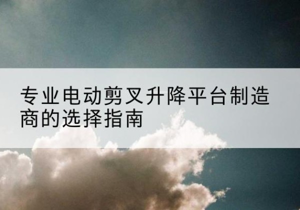 吉木萨尔电动剪叉升降平台厂家-专业电动剪叉升降平台制造商的选择指南